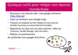Quelques outils pour rédiger une réponse
standardisée
• Raccourcir une adresse web : avec google shortener
https://goo.gl/
• Créer un itinéraire avec Google maps
• Trouver un module ou lien météo (cf sites internet
Vendée Tourisme ou Conseil Général Vendée)
• Répertorier les liens vers les sites internet : Office de
Tourisme, Vendée Bocage, sites de visites …
• Réaliser un questionnaire
de satisfaction avec google drive form.
 
