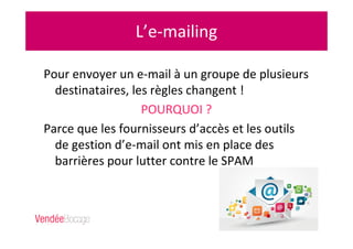 L’e-mailing
Pour envoyer un e-mail à un groupe de plusieurs
destinataires, les règles changent !
POURQUOI ?
Parce que les fournisseurs d’accès et les outils
de gestion d’e-mail ont mis en place des
barrières pour lutter contre le SPAM
 