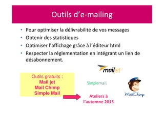 Outils d’e-mailing
• Pour optimiser la délivrabilité de vos messages
• Obtenir des statistiques
• Optimiser l’affichage grâce à l’éditeur html
• Respecter la réglementation en intégrant un lien de
désabonnement.
Outils gratuits :
Mail jet
Mail Chimp
Simple Mail
Ateliers à
l’automne 2015
 