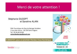 Merci de votre attention !
Pôle Touristique du Pays du Bocage Vendéen
2 rue Jules Verne – 85 250 Saint Fulgent
Tel : 02.44.40.20.00
antvendeebocage@gmail.com
A BIENTÔT, pour un prochain Rendez-Vous Numérique
!
Stéphanie DUCEPT
et Sandrine ALAIN
 