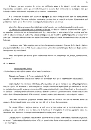 11
Si besoin, on peut organiser les scènes en différents actes, si le scénario prévoit des ruptures
importantes, semblables à celles qui peuvent distinguer un scénario d’un autre dans une campagne, mais que
l’ampleur de leur déroulement ne justifie pas un scénario à part entière.
A la succession de scènes doit suivre un épilogue, qui devra indiquer quels sont les dénouements
possibles du scénario. C’est une indication importante, surtout dans le cadre de scénarios de campagne, qui
pardonnent moins que le dénouement ne soit pas l’un des quelques-uns prévus.
Même hors d’une campagne, il est très important d’apporter une conclusion aux événements joués :
Les actions des PJs doivent avoir un impact narratif réel. Au-delà de l’idée que le scénario a été « gagné »
ou « perdu » certaines de leur action doivent avoir des répercussions et avoir changé d’une manière ou d’une
autre la situation initiale. Il faut qu’il y ait des conséquences, car il est très gratifiant pour les joueurs d’avoir
participé à une aventure qui aura eu des échos sur le monde de jeu, fût-ce de manière limitée dans l’espace ou
le temps.
Le statu quo n’est PAS une option, même si les changements ne peuvent être que de l’ordre de relations
plus ou moins tendues avec un PNJ, et pas nécessairement un bouleversement majeur du monde du jeu comme
la disparition des dinosaures !
Il faut aussi prévoir par avance quelle récompense donner aux personnages (XP, trésors, connaissances,
contacts …)
-E. Les Annexes :
Les Lieux (cartes, Plans)
- Un dessin ou un plan valent souvent mieux qu’un long discours !
Aides de jeux (coupures de Presse, portraits de PNJ …)
J’ai personnellement un avis assez tranché sur la question, mais que je reconnais être très subjectif.
Selon moi, l’un des principaux intérêts du JdR provient du fait que le monde de jeu est figuré par chacun
des participants par le biais de sa seule imagination. Il se peut même que la perception qui est faite d’un lieu par
un participant comparé à un autre montre des différences notables d’ordre cosmétique (mais ne devant pas être
un obstacle à une compréhension des situations qui doit être commune -généralement les « désaccords » sur la
nature d’un élément qui apparait différemment à plusieurs joueurs sont résolus très naturellement en jeu-).
Dans cette acceptation, j’apprécie pourtant beaucoup les artefacts tels que les fausses lettres ou
coupures de journaux bricolés avec amour par mon MJ, voir le dessin d’un panorama.
Par contre j’abhorre (et je ne suis pas le seul, sinon je n’en parlerai pas) la systématisation de cette
pratique qui vise à illustrer tous les éléments de l’univers et m’empêche de me les approprier selon ma
sensibilité, dans les limites d’une description narrée et acceptée par un groupe.
C’est pourquoi il faut choisir avec attention les illustrations qu’il sera pertinent de présenter aux joueurs,
en ayant à l’esprit cet équilibre qui consiste à faire la présentation d’une ambiance précise, sans rentrer dans le
« pré-mâchage ».
 