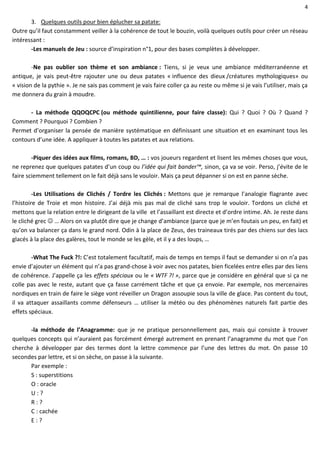 4
3. Quelques outils pour bien éplucher sa patate:
Outre qu’il faut constamment veiller à la cohérence de tout le bouzin, voilà quelques outils pour créer un réseau
intéressant :
-Les manuels de Jeu : source d’inspiration n°1, pour des bases complètes à développer.
-Ne pas oublier son thème et son ambiance : Tiens, si je veux une ambiance méditerranéenne et
antique, je vais peut-être rajouter une ou deux patates « influence des dieux /créatures mythologiques» ou
« vision de la pythie ». Je ne sais pas comment je vais faire coller ça au reste ou même si je vais l’utiliser, mais ça
me donnera du grain à moudre.
- La méthode QQOQCPC (ou méthode quintilienne, pour faire classe): Qui ? Quoi ? Où ? Quand ?
Comment ? Pourquoi ? Combien ?
Permet d’organiser la pensée de manière systématique en définissant une situation et en examinant tous les
contours d’une idée. A appliquer à toutes les patates et aux relations.
-Piquer des idées aux films, romans, BD, … : vos joueurs regardent et lisent les mêmes choses que vous,
ne reprenez que quelques patates d’un coup ou l’idée qui fait bander™, sinon, ça va se voir. Perso, j’évite de le
faire sciemment tellement on le fait déjà sans le vouloir. Mais ça peut dépanner si on est en panne sèche.
-Les Utilisations de Clichés / Tordre les Clichés : Mettons que je remarque l’analogie flagrante avec
l’histoire de Troie et mon histoire. J’ai déjà mis pas mal de cliché sans trop le vouloir. Tordons un cliché et
mettons que la relation entre le dirigeant de la ville et l’assaillant est directe et d’ordre intime. Ah. Je reste dans
le cliché grec  … Alors on va plutôt dire que je change d’ambiance (parce que je m’en foutais un peu, en fait) et
qu’on va balancer ça dans le grand nord. Odin à la place de Zeus, des traineaux tirés par des chiens sur des lacs
glacés à la place des galères, tout le monde se les gèle, et il y a des loups, …
-What The Fuck ?!: C’est totalement facultatif, mais de temps en temps il faut se demander si on n’a pas
envie d’ajouter un élément qui n’a pas grand-chose à voir avec nos patates, bien ficelées entre elles par des liens
de cohérence. J’appelle ça les effets spéciaux ou le « WTF ?! », parce que je considère en général que si ça ne
colle pas avec le reste, autant que ça fasse carrément tâche et que ça envoie. Par exemple, nos mercenaires
nordiques en train de faire le siège vont réveiller un Dragon assoupie sous la ville de glace. Pas content du tout,
il va attaquer assaillants comme défenseurs … utiliser la météo ou des phénomènes naturels fait partie des
effets spéciaux.
-la méthode de l’Anagramme: que je ne pratique personnellement pas, mais qui consiste à trouver
quelques concepts qui n’auraient pas forcément émergé autrement en prenant l’anagramme du mot que l’on
cherche à développer par des termes dont la lettre commence par l’une des lettres du mot. On passe 10
secondes par lettre, et si on sèche, on passe à la suivante.
Par exemple :
S : superstitions
O : oracle
U : ?
R : ?
C : cachée
E : ?
 