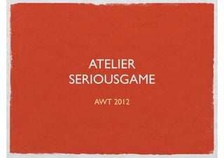 ATELIER
SERIOUSGAME
   AWT 2012
 
