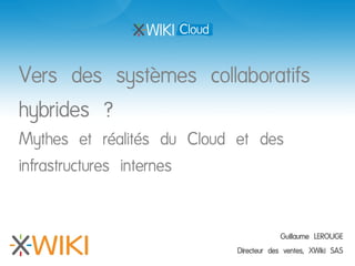Vers des systèmes collaboratifs
hybrides ?
Mythes et réalités du Cloud et des
infrastructures internes


                                         Guillaume LEROUGE
                            Directeur des ventes, XWiki SAS
 