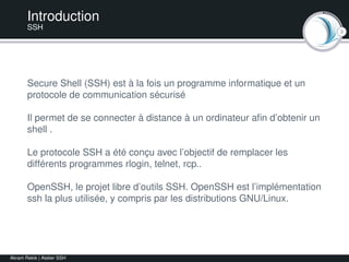 3
Introduction
SSH
Secure Shell (SSH) est à la fois un programme informatique et un
protocole de communication sécurisé
Il permet de se connecter à distance à un ordinateur aﬁn d’obtenir un
shell .
Le protocole SSH a été conçu avec l’objectif de remplacer les
différents programmes rlogin, telnet, rcp..
OpenSSH, le projet libre d’outils SSH. OpenSSH est l’implémentation
ssh la plus utilisée, y compris par les distributions GNU/Linux.
Akram Rekik | Atelier SSH
 