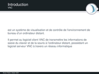 4
Introduction
VNC
est un système de visualisation et de contrôle de l’environnement de
bureau d’un ordinateur distant.
Il permet au logiciel client VNC de transmettre les informations de
saisie du clavier et de la souris à l’ordinateur distant, possédant un
logiciel serveur VNC à travers un réseau informatique
Akram Rekik | Atelier SSH
 