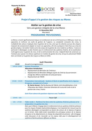 Royaume du Maroc
Département fédéral
des affaires étrangères, Suisse
Projet d’appui à la gestion des risques au Maroc
Atelier sur la gestion de crise
Vers une gestion intégrée de la crise Maroc
2-3 Novembre 2017
Marrakech
PROGRAMME PREVISIONNEL
Le Maroc a investi significativement depuis le tremblement de terre d’Al Hoceima en 2004 pour revoir ses
approches et renforcer ses outils de gestion de l’urgence. La complexité croissante des crises, la
multiplicité des acteurs impliqués dans la gestion de la crise, ainsi que les attentes accrues des citoyens
imposent de constamment adapter et revoir ces approches, afin de se préparer à faire face aux crises de
grande ampleur. Cet atelier traitera ainsi des enjeux de la gestion de crise moderne au Maroc. Il visera en
particulier à développer un plan d’action pour le renforcement des systèmes d’alerte, de la coordination
multi-agence pour la gestion de crise, et de la communication de crise. L’objectif étant de construire sur
l’existant pour passer à la vitesse supérieure en matière de gestion de crise, tel que le préconisait l’OCDE
dans son étude sur la gestion des risques au Maroc en 2016.
Jeudi 2 Novembre
14h00 Accueil et enregistrement
14h30-15h00 Session d’ouverture
Allocutions introductives
 Représentant du Ministère de l’Intérieur
 Représentant du Ministère Délégué auprès du Chef du Gouvernement
chargé des Affaires Générales et la Gouvernance
 Représentant de l’OCDE
15h00 – 15h45 Présentation internationale : Système d’alerte et planification de la réponse
d’urgence, exemple de la France
 M. Karim Kerzazi, Chef du Bureau de l'Alerte, de la Sensibilisation, et de
l'Éducation des Publics, Direction Générale de la sécurité civile et de la
gestion des crises, France
Suivi d’une séance de questions-réponses avec l’audience
15h45 – 16h Pause-Café
16h – 17h30 Table-ronde 1 : Renforcer les liens entre les systèmes d’alertes précoces et la
préparation à la gestion de crise
Alors que le Maroc s’engage dans le renforcement de ses systèmes d’alertes précoces
pour les risques d’origine hydrométéorologiques, il est important de s’assurer que les
systèmes développés correspondent au besoin des acteurs de la réponse d’urgence
sur le terrain. Cette table-ronde rassemblera les principaux acteurs de la réponse
d’urgence et les départements en charge des dispositifs de prévision afin d’engager
cette discussion et de s’accorder sur les enjeux clefs pour le développement de
systèmes d’alertes précoces efficaces au Maroc.
 