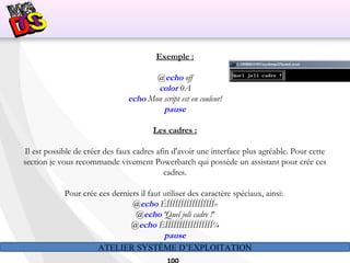 ATELIER SYSTÈME D’EXPLOITATION
Exemple :
@echo off
color 0A
echo Mon script est en couleur!
pause
Les cadres :
Il est possible de créer des faux cadres afin d'avoir une interface plus agréable. Pour cette
section je vous recommande vivement Powerbatch qui possède un assistant pour crée ces
cadres.
Pour crée ces derniers il faut utiliser des caractère spéciaux, ainsi:
@echo ÉÍÍÍÍÍÍÍÍÍÍÍÍÍÍÍÍÍ»
@echo ºQuel joli cadre !º
@echo ÈÍÍÍÍÍÍÍÍÍÍÍÍÍÍÍÍÍ¼
pause
 