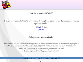 ATELIER SYSTÈME D’EXPLOITATION
Nom de la fenêtre MS-DOS :
Grâce à la commande "title" il est possible de remplacer le joli « Invite de commande » par ce
que vous voulez.
@title Script !
pause
Exécution en fenêtre réduite :
Lorsque vous exécuter un batch automatiquement au démarrage de l'ordinateur ou encore en tâche planifiée, il
est souvent utile de masquer l'exécution du batch pour le rendre transparent aux yeux des utilisateurs.
Il faut tout d'abord crée un raccourci vers le fichier batch (clic droit)
Ensuite il faut aller voir les propriétés du raccourci
 
