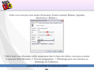 ATELIER SYSTÈME D’EXPLOITATION
Enfin vous trouverez trois modes d'exécution, Fenêtre normale, Réduite, Agrandie,
sélectionnez « Réduite ».
Voila le batch sera désormais visible uniquement dans la barre des tâches, vous pouvez mettre
le raccourci dans Démarrer -> Tous les programmes -> Démarrage pour une exécution au
démarrage de l'ordinateur.
 