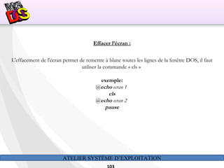 ATELIER SYSTÈME D’EXPLOITATION
Effacer l’écran :
L'effacement de l'écran permet de remettre à blanc toutes les lignes de la fenêtre DOS, il faut
utiliser la commande « cls »
exemple:
@echo ecran 1
cls
@echo ecran 2
pause
 