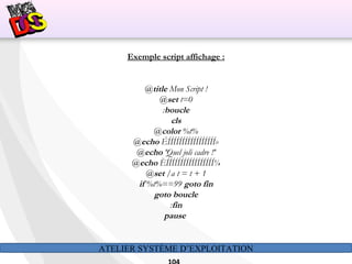 ATELIER SYSTÈME D’EXPLOITATION
Exemple script affichage :
@title Mon Script !
@set t=0
:boucle
cls
@color %t%
@echo ÉÍÍÍÍÍÍÍÍÍÍÍÍÍÍÍÍÍ»
@echo ºQuel joli cadre !º
@echo ÈÍÍÍÍÍÍÍÍÍÍÍÍÍÍÍÍÍ¼
@set /a t = t + 1
if %t%==99 goto fin
goto boucle
:fin
pause
 