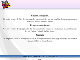 ATELIER SYSTÈME D’EXPLOITATION
Script de sauvegarde :
Ce script permet de faire des sauvegardes incrémentielles sur une machine distante appartenant
au réseau. Editez le fichier fourni.
Défragmenteur réseau :
Ce script permet de défragmenter des postes sur votre réseau, en les allumant si des utilisateurs
les ont éteints. Editez le fichier fourni.
Cleaner :
Ce script sert à faire le ménage sur votre pc défragmentation + nettoyage de disque sur tout vos
lecteurs. Editez le fichier fourni.
 