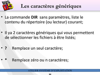 ATELIER SYSTÈME D’EXPLOITATION
• La commande DIR sans paramètres, liste le
contenu du répertoire (ou lecteur) courant;
• Il ya 2 caractères génériques qui vous permettent
de sélectionner les fichiers à être listés;
• ? Remplace un seul caractère;
• * Remplace zéro ou n caractères;
Les caractères génériques
 