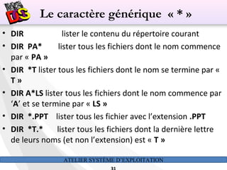 ATELIER SYSTÈME D’EXPLOITATION
• DIR lister le contenu du répertoire courant
• DIR PA* lister tous les fichiers dont le nom commence
par « PA »
• DIR *T lister tous les fichiers dont le nom se termine par «
T »
• DIR A*LS lister tous les fichiers dont le nom commence par
‘A’ et se termine par « LS »
• DIR *.PPT lister tous les fichier avec l’extension .PPT
• DIR *T.* lister tous les fichiers dont la dernière lettre
de leurs noms (et non l’extension) est « T »
Le caractère générique « * »
 