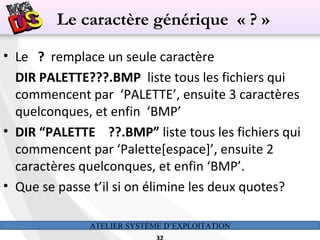 ATELIER SYSTÈME D’EXPLOITATION
• Le ? remplace un seule caractère
DIR PALETTE???.BMP liste tous les fichiers qui
commencent par ‘PALETTE’, ensuite 3 caractères
quelconques, et enfin ‘BMP’
• DIR “PALETTE ??.BMP” liste tous les fichiers qui
commencent par ‘Palette[espace]’, ensuite 2
caractères quelconques, et enfin ‘BMP’.
• Que se passe t’il si on élimine les deux quotes?
Le caractère générique « ? »
 