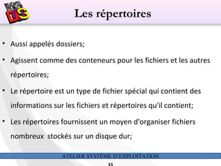 ATELIER SYSTÈME D’EXPLOITATION 33
• Aussi appelés dossiers;
• Agissent comme des conteneurs pour les fichiers et les autres
répertoires;
• Le répertoire est un type de fichier spécial qui contient des
informations sur les fichiers et répertoires qu'il contient;
• Les répertoires fournissent un moyen d'organiser fichiers
nombreux stockés sur un disque dur;
Les répertoires
 