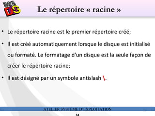 ATELIER SYSTÈME D’EXPLOITATION 34
• Le répertoire racine est le premier répertoire créé;
• Il est créé automatiquement lorsque le disque est initialisé
ou formaté. Le formatage d'un disque est la seule façon de
créer le répertoire racine;
• Il est désigné par un symbole antislash .
Le répertoire « racine »
 