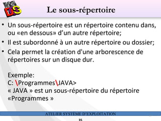 ATELIER SYSTÈME D’EXPLOITATION 35
• Un sous-répertoire est un répertoire contenu dans,
ou «en dessous» d’un autre répertoire;
• Il est subordonné à un autre répertoire ou dossier;
• Cela permet la création d'une arborescence de
répertoires sur un disque dur.
Exemple:
C: ProgrammesJAVA>
« JAVA » est un sous-répertoire du répertoire
«Programmes »
Le sous-répertoire
 