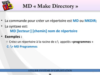 ATELIER SYSTÈME D’EXPLOITATION 38
• La commande pour créer un répertoire est MD ou MKDIR;
• La syntaxe est:
MD [lecteur:] [chemin] nom de répertoire
• Exemples :
o Créez un répertoire à la racine de c: appelés «programmes »
C: > MD Programmes
MD « Make Directory »
 
