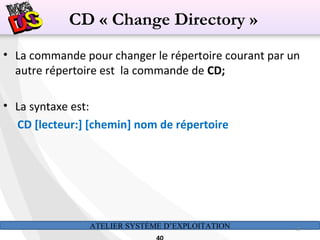 ATELIER SYSTÈME D’EXPLOITATION 40
• La commande pour changer le répertoire courant par un
autre répertoire est la commande de CD;
• La syntaxe est:
CD [lecteur:] [chemin] nom de répertoire
CD « Change Directory »
 