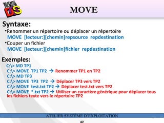 ATELIER SYSTÈME D’EXPLOITATION 42
Syntaxe:
•Renommer un répertoire ou déplacer un répertoire
MOVE [lecteur:][chemin]repsource repdestination
•Couper un fichier
MOVE [lecteur:][chemin]fichier repdestination
Exemples:
C:> MD TP1
C:> MOVE TP1 TP2  Renommer TP1 en TP2
C:> MD TP3
C:> MOVE TP3 TP2  Déplacer TP3 vers TP2
C:> MOVE test.txt TP2  Déplacer test.txt vers TP2
C:> MOVE *.txt TP2  Utiliser un caractère générique pour déplacer tous
les fichiers texte vers le répertoire TP2
MOVE
 