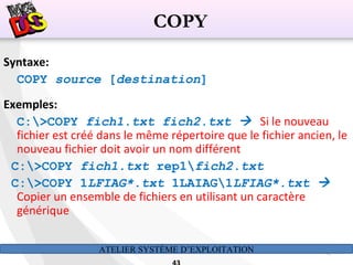 ATELIER SYSTÈME D’EXPLOITATION 43
Syntaxe:
COPY source [destination]
Exemples:
C:>COPY fich1.txt fich2.txt  Si le nouveau
fichier est créé dans le même répertoire que le fichier ancien, le
nouveau fichier doit avoir un nom différent
C:>COPY fich1.txt rep1fich2.txt
C:>COPY 1LFIAG*.txt 1LAIAG1LFIAG*.txt 
Copier un ensemble de fichiers en utilisant un caractère
générique
COPY
 