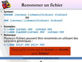 ATELIER SYSTÈME D’EXPLOITATION 44
• Syntaxe:
RENAME [lecteur:][chemin]fichier1 fichier2
OU
REN [lecteur:][chemin]fichier1 fichier2
• Exemples:
C:>REN 1LFIAG1.TXT 1LFIAG2.TXT
C:>REN CLASSES1LFIAG1.TXT 1LFIAG2.TXT
• Remarque
Plusieurs fichiers peuvent être renommés en utilisant des
caractère génériques :
C:>REN 2012*.TXT 2013*.TXT
Notez qu'il n’existe pas de lecteur ou chemin
pour fichier2
Renommer un fichier
 
