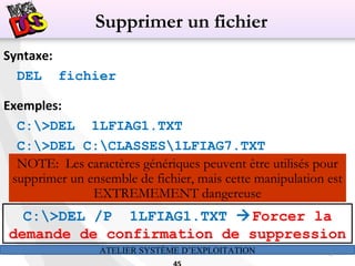 ATELIER SYSTÈME D’EXPLOITATION 45
Syntaxe:
DEL fichier
Exemples:
C:>DEL 1LFIAG1.TXT
C:>DEL C:CLASSES1LFIAG7.TXT
NOTE: Les caractères génériques peuvent être utilisés pour
supprimer un ensemble de fichier, mais cette manipulation est
EXTREMEMENT dangereuse
Supprimer un fichier
C:>DEL /P 1LFIAG1.TXT Forcer la
demande de confirmation de suppression
 