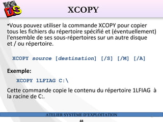 ATELIER SYSTÈME D’EXPLOITATION 48
•Vous pouvez utiliser la commande XCOPY pour copier
tous les fichiers du répertoire spécifié et (éventuellement)
l'ensemble de ses sous-répertoires sur un autre disque
et / ou répertoire.
XCOPY source [destination] [/S] [/M] [/A]
Exemple:
XCOPY 1LFIAG C:
Cette commande copie le contenu du répertoire 1LFIAG à
la racine de C:.
XCOPY
 