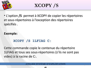 ATELIER SYSTÈME D’EXPLOITATION 49
• L’option /S permet à XCOPY de copier les répertoires
et sous-répertoires à l'exception des répertoires
spécifiés .
Exemple:
XCOPY /S 1LFIAG C:
Cette commande copie le contenue du répertoire
1LFIAG et tous ses sous-répertoires (s’ils ne sont pas
vides) à la racine de C:.
XCOPY /S
 