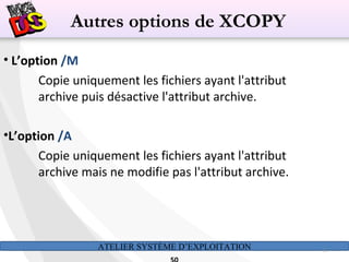 ATELIER SYSTÈME D’EXPLOITATION 50
• L’option /M
Copie uniquement les fichiers ayant l'attribut
archive puis désactive l'attribut archive.
•L’option /A
Copie uniquement les fichiers ayant l'attribut
archive mais ne modifie pas l'attribut archive.
Autres options de XCOPY
 