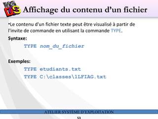 ATELIER SYSTÈME D’EXPLOITATION
•Le contenu d'un fichier texte peut être visualisé à partir de
l'invite de commande en utilisant la commande TYPE.
Syntaxe:
TYPE nom_du_fichier
Exemples:
TYPE etudiants.txt
TYPE C:classes1LFIAG.txt
Affichage du contenu d’un fichier
 