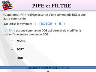 ATELIER SYSTÈME D’EXPLOITATION
•L'opérateur PIPE redirige la sortie d'une commande DOS à une
autre commande.
On utilise le symbole: | (ALTGR + 6 )
•Un filtre est une commande DOS qui permet de modifier la
sortie d'une autre commande DOS:
– MORE
– SORT
– FIND
PIPE et FILTRE
 