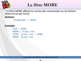 ATELIER SYSTÈME D’EXPLOITATION
• Le filtre MORE affiche les sorties des commandes ou les fichiers
textes écran par écran
Syntaxe:
[commande] | MORE
Exemple:
DIR | MORE
MORE < fich1.txt
TYPE fich1.txt | MORE
MORE fich1.txt
Le filtre MORE
 