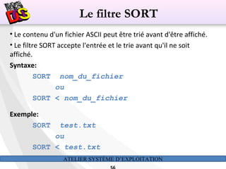 ATELIER SYSTÈME D’EXPLOITATION
• Le contenu d'un fichier ASCII peut être trié avant d'être affiché.
• Le filtre SORT accepte l'entrée et le trie avant qu'il ne soit
affiché.
Syntaxe:
SORT nom_du_fichier
ou
SORT < nom_du_fichier
Exemple:
SORT test.txt
ou
SORT < test.txt
Le filtre SORT
 