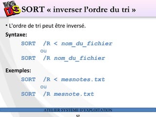ATELIER SYSTÈME D’EXPLOITATION
• L'ordre de tri peut être inversé.
Syntaxe:
SORT /R < nom_du_fichier
ou
SORT /R nom_du_fichier
Exemples:
SORT /R < mesnotes.txt
ou
SORT /R mesnote.txt
SORT « inverser l’ordre du tri »
 