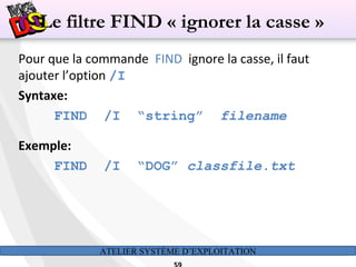 ATELIER SYSTÈME D’EXPLOITATION
Pour que la commande FIND ignore la casse, il faut
ajouter l’option /I
Syntaxe:
FIND /I “string” filename
Exemple:
FIND /I “DOG” classfile.txt
Le filtre FIND « ignorer la casse »
 