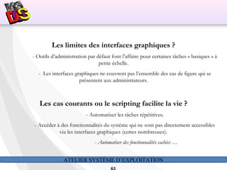 ATELIER SYSTÈME D’EXPLOITATION
Les limites des interfaces graphiques ?
- Outils d’administration par défaut font l’affaire pour certaines tâches « basiques » à
petite échelle.
- Les interfaces graphiques ne couvrent pas l’ensemble des cas de figure qui se
présentent aux administrateurs.
Les cas courants ou le scripting facilite la vie ?
- Automatiser les tâches répétitives.
- Accéder à des fonctionnalités du système qui ne sont pas directement accessibles
via les interfaces graphiques (certes nombreuses).
- Automatiser des fonctionnalités cachées …
 