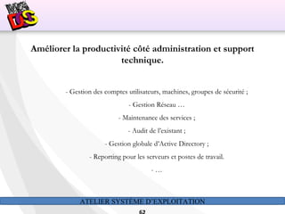 ATELIER SYSTÈME D’EXPLOITATION
Améliorer la productivité côté administration et support
technique.
- Gestion des comptes utilisateurs, machines, groupes de sécurité ;
- Gestion Réseau …
- Maintenance des services ;
- Audit de l’existant ;
- Gestion globale d’Active Directory ;
- Reporting pour les serveurs et postes de travail.
- …
 