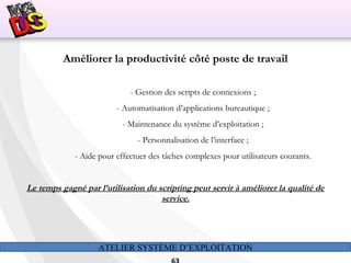 ATELIER SYSTÈME D’EXPLOITATION
Améliorer la productivité côté poste de travail
- Gestion des scripts de connexions ;
- Automatisation d’applications bureautique ;
- Maintenance du système d’exploitation ;
- Personnalisation de l’interface ;
- Aide pour effectuer des tâches complexes pour utilisateurs courants.
Le temps gagné par l’utilisation du scripting peut servir à améliorer la qualité de
service.
 