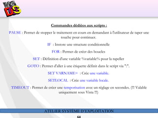 ATELIER SYSTÈME D’EXPLOITATION
Commandes dédiées aux scripts :
PAUSE : Permet de stopper le traitement en cours en demandant à l'utilisateur de taper une
touche pour continuer.
IF : Instore une structure conditionnelle
FOR : Permet de créer des boucles
SET : Définition d'une variable %variable% pour la rapeller
GOTO : Permet d'aller à une étiquette définit dans le script via ":".
SET VARNAME= : Crée une variable.
SETLOCAL : Crée une variable locale.
TIMEOUT : Permet de créer une temporisation avec un réglage en secondes. (!!! Valable
uniquement sous Vista !!!)
 