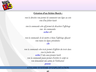 ATELIER SYSTÈME D’EXPLOITATION
Création d’un fichier Batch :
rem la directive rem permet de commenter une ligne au sein
rem d'un fichier batch
rem la commande echo off permet de désactiver l'affichage
rem  des commandes
echo off
rem la commande cls de mettre à blanc l'affichage effaçant
rem toutes les lignes précédentes
cls
rem la commande echo texte permet d'afficher du texte dans
rem la fenêtre dos
echo Voila mon premier batch
rem la commande pause permet d'arrêter le script en
rem demandant une action de l'utilisateur
pause
 