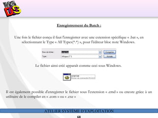 ATELIER SYSTÈME D’EXPLOITATION
Enregistrement du Batch :
Une fois le fichier conçu il faut l'enregistrer avec une extension spécifique « .bat », en
sélectionnant le Type « All Types(*.*) », pour l'éditeur bloc note Windows.
 
Le fichier ainsi créé apparaît comme ceci sous Windows.
Il est également possible d'enregistrer le fichier sous l'extension « .cmd » ou encore grâce à un
utilitaire de le compiler en « .com » ou « .exe »
 