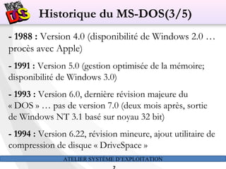 ATELIER SYSTÈME D’EXPLOITATION
- 1988 : Version 4.0 (disponibilité de Windows 2.0 …
procès avec Apple)
- 1991 : Version 5.0 (gestion optimisée de la mémoire;
disponibilité de Windows 3.0)
- 1993 : Version 6.0, dernière révision majeure du
« DOS » … pas de version 7.0 (deux mois après, sortie
de Windows NT 3.1 basé sur noyau 32 bit)
- 1994 : Version 6.22, révision mineure, ajout utilitaire de
compression de disque « DriveSpace »
Historique du MS-DOS(3/5)
 