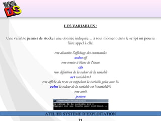 ATELIER SYSTÈME D’EXPLOITATION
LES VARIABLES :
Une variable permet de stocker une donnée indiquée… à tout moment dans le script on pourra
faire appel à elle.
rem désactive l'affichage des commandes
echo off
rem remise à blanc de l'écran
cls
rem définition de la valeur de la variable
set variable=1
rem affiche du texte en rappelant la variable grâce aux %
echo la valeur de la variable est %variable%
rem arrêt
pause
Résultat:
 
