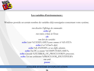 ATELIER SYSTÈME D’EXPLOITATION
Les variables d’environnement :
Windows possède un certain nombre de variables déjà renseignées concernant votre système.
rem désactive l'affichage des commandes
echo off
rem remise à blanc de l'écran
cls
rem liste des variables
echo Salut %USERNAME%,nous sommes le %DATE%
echo il est %Time% déjà!,
echo %RANDOM% est un chiffre aléatoire.
echo Ton PC se nomme %COMPUTERNAME%,
echo il posséde %NUMBER_OF_PROCESSORS% processeur,
echo c'est une architecture %PROCESSOR_IDENTIFIER%
rem arrêt
pause
 