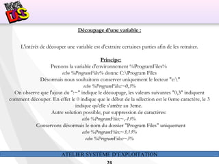 ATELIER SYSTÈME D’EXPLOITATION
Découpage d’une variable :
L'intérêt de découper une variable est d'extraire certaines parties afin de les retraiter.
Principe:
Prenons la variable d'environnement %ProgramFiles%
echo %ProgramFiles% donne C:Program Files
Désormais nous souhaitons conserver uniquement le lecteur "c:"
echo %ProgramFiles:~0,3%
On observe que l'ajout du ":~" indique le découpage, les valeurs suivantes "0,3" indiquent
comment découper. En effet le 0 indique que le début de la sélection est le 0eme caractère, le 3
indique qu'elle s'arrête au 3eme.
Autre solution possible, par suppression de caractères:
echo %ProgramFiles:~,-13%
Conservons désormais le nom du dossier "Program Files" uniquement
echo %ProgramFiles:~3,13%
echo %ProgramFiles:~3%
 