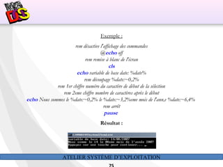ATELIER SYSTÈME D’EXPLOITATION
Exemple :
rem désactive l'affichage des commandes
@echo off
rem remise à blanc de l'écran
cls
echo variable de base date: %date%
rem découpage %date:~0,2%
rem 1er chiffre numéro du caractère de début de la sélection
rem 2eme chiffre nombre de caractères après le début
echo Nous sommes le %date:~0,2% le %date:~3,2%eme mois de l'ann‚e %date:~6,4%
rem arrêt
pause
Résultat :
 