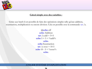 ATELIER SYSTÈME D’EXPLOITATION
Calcul simple avec des variables :
Grâce aux batch il est possible de faire des opérations simples telle qu'une addition,
soustraction, multiplication ou encore division. Cela est possible avec la commande set /a.
@echo off
echo Addition
set /a add = 5+5
echo 5 + 5 = %add%
echo.
echo Soustraction
set /a sous = 10-5
echo 10 - 5 = %sous%
echo.
 